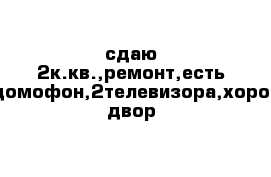 сдаю 2к.кв.,ремонт,есть все,домофон,2телевизора,хороший двор